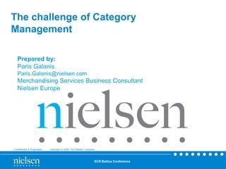 The challenge of Category
Management

   Prepared by:
   Paris Galanis
   Paris.Galanis@nielsen.com
   Merchandising Services Business Consultant
   Nielsen Europe




Confidential & Proprietary   Copyright © 2009 The Nielsen Company



                                                                ECR Baltics Conference
 