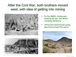 After the Civil War, both brothers moved
west, with idea of getting into mining
© Project SOUND
 In the 1860’s, mining was
booming all over the West,
including California
 Attracted adventurous young
men from around the world
http://users.humboldt.edu/ogayle/hist383/GoldRush.html
http://www.miningartifacts.org/Arizona-Mines.html
http://strayngerranger.com/salt-creek-hills-acec/
 
