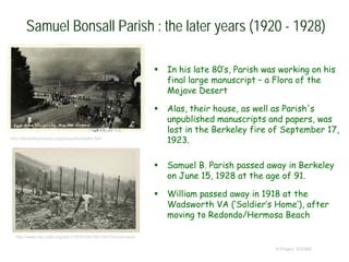 Samuel Bonsall Parish : the later years (1920 - 1928)
 In his late 80’s, Parish was working on his
final large manuscript – a Flora of the
Mojave Desert
 Alas, their house, as well as Parish's
unpublished manuscripts and papers, was
lost in the Berkeley fire of September 17,
1923.
 Samuel B. Parish passed away in Berkeley
on June 15, 1928 at the age of 91.
 William passed away in 1918 at the
Wadsworth VA (‘Soldier’s Home’), after
moving to Redondo/Hermosa Beach
© Project SOUND
http://www.oac.cdlib.org/ark:/13030/kt8n39r10m/?brand=oac4
http://berkeleyplaques.org/plaque/berkeley-fire/
 