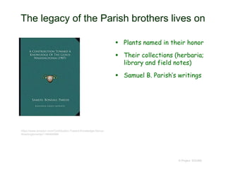 The legacy of the Parish brothers lives on
 Plants named in their honor
 Their collections (herbaria;
library and field notes)
 Samuel B. Parish’s writings
© Project SOUND
https://www.amazon.com/Contribution-Toward-Knowledge-Genus-
Washingtonia/dp/1166404986
 