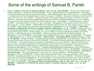 Some of the writings of Samuel B. Parish
© Project SOUND
 Volume 2. Addition to the Flora of Southern California, Zoe v.4:2, pp. 160-167(1893) -- New or Little-Known Plants fo
Southern California - I, Erythea v.6:9, pp. 85-92(1898) -- New or Little-Known Plants of Southern California - II, Erythea,
v.7:10, pp. 89-95(1Some of the writings of Samuel B.899) -- A New California Rose, Bull. S. Calif. Acad. Sci., v.1:7, pp. 87(1902)
-- Contributions to Southern California Botany I, Zoe v.5:4 & 5), pp. 71-76(1900) -- Additions to the Southern California Flora,
Bull. S. Calif. Acad. Sci., v.8, p.7(1909) -- Southern Extension of the Range of Polypodium Scouleri, Fern Bull. v.9:2, pp. 40-
42(1901) -- Some Plants Erroneously or Questionably Attributed to Southern California, Muhlenbergia, v.3, pp. 1-7(1907) --
The Southern California Species of Calochortus, Bull. S. Calif. Acad. Sci., v.1:8 & 9(1902) -- The Fern Bulletin, v.13:1, pp. 1-
32(1904) -- Teratological Notes, Torreya, v.6:2, pp. 32-34(1906) -- Bibliography of the Southern California Flora, Bull. S.
Calif. Acad. Sci., v. 8, pp. 1-4(1909) -- A Bibliography of the Southern California Flora. II., Bull. S. Calif. Acad. Sci., v.9:1, pp.
57-62(1910) -- Recent Additions to the Flora of Southern California, Muhlenbergia, v.3, pp. 57-62(1907) -- Some Plants
Erroneously or Questionably Attributed to Southern California, Muhlenbergia, v.3, pp. 1-7(1907) -- Notes on the Flora
of Palm Springs, Muhlenbergia, v.3, pp. 121-128(1907) -- Other Teratological Notes, Torreya, v.8:7, pp. 164-167(1908) -- Parry
and Southern California Botany, The Plant World, v.12:7, pp. 3-7(1909) -- Notes on Some Introduced Plants of Southern
California - I, Muhlenbergia, v.5, pp. 109-115(1909) -- Notes on Some Introduced Plants of Southern California - II,
Mulenbergia, v.5, pp. 121-128(1909) -- Roezl and the Type of Washingtonia, Bot. Gaz., v.48, pp. 262-263(1909) -- The Flowers
of Washingtonia, Bot. Gaz., v.46, pp. 144-157(1908) -- Shorter Notes - The Weeping Willow in Winter, Torreya, v.10:2,
pp. 38-39(1910) -- Recent Literature - Landmarks of Botanical History, Muhlenbergia, v.6, pp. 558, (1910) -- Reviews - The
Origin of the Coco Palm, Torreya, v.10:12, pp. 269-237(1910) -- The Southern California Juncaceae-I, Muhlenbergia, v.6, pp.
113-120(1910) -- The Southern California Juncaceae-II, Muhlenbergia, v.6, pp. 121-128(1910) -- Recent Literature, Cone-
Bearing Trees of the California Mountains, A Phytogeographic and Taxonomic Study of the Southern California Trees and
Shrubs, A Flora of Western Middle California - Book Reviews, Muhlenbergia, v.2, pp. 55-57(1911) -- Additions and
Emendations, Muhlenbergia, v.7, pp. 73-82(1911) -- Coreopsis Gigantea (Kellogg) Hall, Muhlenbergia, v.8, pp. 133-134(1913) --
Plants Introduced into a Desert Valley as a Result of Irrigation, The Plant World, v.16:10, pp. 275-280(1931) -- Notes on Some
Southern California Plants -- The Southern California Ferns, American Fern Journal, v.5:4, pp. 97-104(1915) -- Teratology of
the Navel Orange -- The Tecate Cypress, Bull. S. Calif. Acad. Sci., v.8, pp. 11-13(1914) -- The Whitewater Sands,
Muhlenbergia, v.9, pp. 133-139(1915) -- Notes of Some Southern California Plants, The Botanical Gazette, v.65:4, pp 334-
343(1918) -- Cleomella Obtusifolia, Torr. & Frem., Bull. S. Calif. Acad. Sci., v.22:1, pp. 12-14(1923) -- Additions to the Known
Flora of Southern California, Muhlenbergia, v.9, pp. 57-59(1915) -- On the Distibution of Certain Trees in California, Bull. S.
Calif. Acad. Sci., v.20:1, pp. 31-33(1921) -- A Supplementary Bibliography of the Southern California Flora, Bull. S. Calif. Acad.
Sci., v.19:1, pp. 24-29(1920) -- The lmmigrant Plants of Southern California, Bull. S. Calif. Acad. Sci., v.19:4, pp. 3-
30(1920) -- Vegetation of the Mohave and Colorado Deserts of Southern California, Ecology, v.11:3, pp. 481-
499(1930).
 