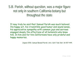 S.B. Parish, without question, was a major figure
not only in southern California botany but
throughout the state
It may truly be said that Samuel Parish was much beloved.
His happy wit, his irresistible good humor and sound sense,
his appreciative sympathy with common joys and sorrows
engaged deeply the affections of all botanists who knew
him. In him and for him Californians have only prideful and
happy memories.
Jepson 1932. Samuel Bonsall Parish. Univ. Calif. Publ. Bot. 16:427-444.
© Project SOUND
 