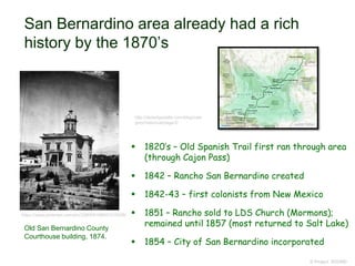 San Bernardino area already had a rich
history by the 1870’s
 1820’s – Old Spanish Trail first ran through area
(through Cajon Pass)
 1842 – Rancho San Bernardino created
 1842-43 – first colonists from New Mexico
 1851 – Rancho sold to LDS Church (Mormons);
remained until 1857 (most returned to Salt Lake)
 1854 – City of San Bernardino incorporated
© Project SOUND
https://www.pinterest.com/pin/228065168601015638/
Old San Bernardino County
Courthouse building, 1874.
http://desertgazette.com/blog/cate
gory/historical/page/2/
 