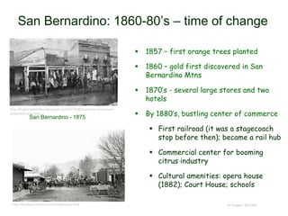 San Bernardino: 1860-80’s – time of change
 1857 – first orange trees planted
 1860 – gold first discovered in San
Bernardino Mtns
 1870’s - several large stores and two
hotels
 By 1880’s, bustling center of commerce
 First railroad (it was a stagecoach
stop before then); became a rail hub
 Commercial center for booming
citrus industry
 Cultural amenities: opera house
(1882); Court House; schools
© Project SOUND
http://theancestorfiles.blogspot.com/2014/06/a-picture-of-samuel-
shepherd-and.html
San Bernardino - 1875
http://landispublications.com/aboutus.html
 