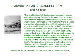FARMING IN SAN BERNARDINO - 1874
Land is Cheap
‘The neighborhood of San Bernardino appears to me an
admirable country for thrifty farmers. Land is cheaper
than near Los Angeles; water is abundant; there is still
much valuable Congress and railroad land; there is a good
market for all products; the soil is almost universally
excellent, and I do not doubt that a thrifty New England
or New York farmer would have raise a large family in
comfort and independence on forty or at most eighty
acres of land; and if he planted ten or twelve acres in
oranges and walnuts, would, in ten years, have a
handsome income with trifling labor for the rest of
his life. By the time the valley is settled, the Southern
Pacific Railroad, whose engineers are already working
this way, will run through or near it, and the Arizona
trade, which it already possesses, it will not lose.’
© Project SOUND
"CALIFORNIA: A BOOK FOR TRAVELLERS AND SETTLERS" by Charles Nordhoff -1874
https://www.pinterest.com/pin/18718092
8236606755/
 