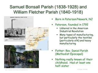 Samuel Bonsall Parish (1838-1928) and
William Fletcher Parish (1840-1918)
 Born in Paterson/Newark, NJ
 Paterson, founded in 1792
 Ushered in the American
Industrial Revolution
 Many types of manufacturing,
but particularly the textiles
(particularly silk) and heavy
manufacturing
 Father: Rev. Daniel Parish
(Methodist Episcopal)
 Nothing really known of their
childhood. Had at least one
half-sister
© Project SOUNDhttp://citiesforcitizenship.com/paterson-nj/
 