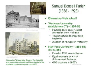  Elementary/high school?
 Wesleyan University
(Middletown CT) – 1854-56
 Founded 1831; one of oldest
Methodist Univ. – all male
 Taught natural sciences from
beginning
 Member of Psi Upsilon fraternity
 New York University – 1856-58;
BA in 1858
 Founded 1831; non-sectarian
 Equal emphasis on Arts/
Sciences and Business
 <150 students in 1850’s
© Project SOUND
Samuel Bonsall Parish
(1838 - 1928)
http://www.boweryboyshistory.com/2012/08/new-york-university-
noble-idea-takes.html
Hogwarts of Washington Square: The beautiful
and supremely ostentatious University Hall at the
northeast corner of the park, circa 1850.
http://www.wesleyan.edu/libr/schome/ https://www.pinterest.com/pin/367958
232034146353/?lp=true
 