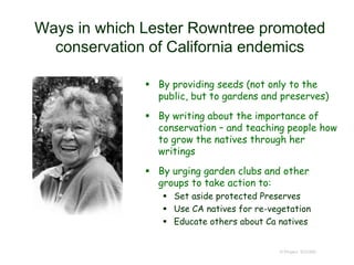 Ways in which Lester Rowntree promoted
conservation of California endemics
 By providing seeds (not only to the
public, but to gardens and preserves)
 By writing about the importance of
conservation – and teaching people how
to grow the natives through her
writings
 By urging garden clubs and other
groups to take action to:
 Set aside protected Preserves
 Use CA natives for re-vegetation
 Educate others about Ca natives
© Project SOUND
 