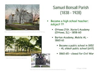  Became a high school teacher;
subject ??
 Ottowa (?St. Xavier) Academy
(Ottowa, IL) – 1858-60
 Barton Academy, Mobile AL –
1860-61
 Became a public school in 1852
– AL oldest public school (still)
 1860-65 – closed for Civil War
© Project SOUND
Samuel Bonsall Parish
(1838 - 1928)
https://www.pinterest.com/hometownconnect/ottawa-illinois-lasalle/?lp=true
https://www.bartonacademy.org/history
http://www.flickriver.com/groups/historicalmarkers/pool/interesting/
 