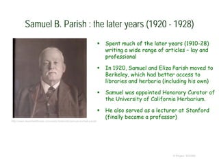 Samuel B. Parish : the later years (1920 - 1928)
 Spent much of the later years (1910-28)
writing a wide range of articles – lay and
professional
 In 1920, Samuel and Eliza Parish moved to
Berkeley, which had better access to
libraries and herbaria (including his own)
 Samuel was appointed Honorary Curator of
the University of California Herbarium.
 He also served as a lecturer at Stanford
(finally became a professor)
© Project SOUND
http://www.desertwildflower.com/early-botanists/samuel-bonsall-parish
 
