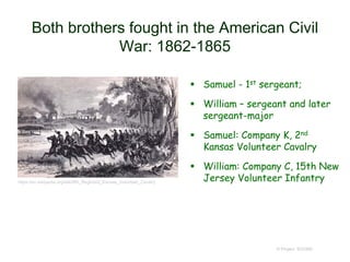 Both brothers fought in the American Civil
War: 1862-1865
 Samuel - 1st sergeant;
 William – sergeant and later
sergeant-major
 Samuel: Company K, 2nd
Kansas Volunteer Cavalry
 William: Company C, 15th New
Jersey Volunteer Infantry
© Project SOUND
https://en.wikipedia.org/wiki/6th_Regiment_Kansas_Volunteer_Cavalry
 