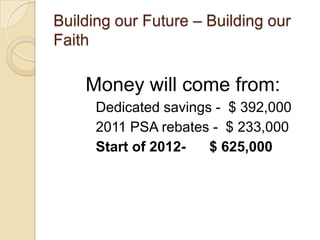 Building our Future – Building our
Faith

    Money will come from:
      Dedicated savings - $ 392,000
      2011 PSA rebates - $ 233,000
      Start of 2012-   $ 625,000
 