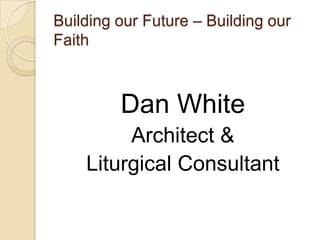 Building our Future – Building our
Faith



         Dan White
         Architect &
    Liturgical Consultant
 