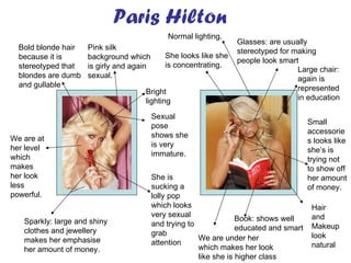 Paris Hilton Book: shows well educated and smart Glasses: are usually stereotyped for making people look smart She looks like she is concentrating. Small accessories looks like she’s is trying not to show off her amount of money. Large chair: again is represented in education Hair and Makeup look natural  Sparkly: large and shiny clothes and jewellery makes her emphasise her amount of money. Bold blonde hair because it is stereotyped that blondes are dumb and gullable Sexual pose shows she is very immature. We are at her level which makes her look less powerful. She is sucking a lolly pop which looks very sexual and trying to grab attention Pink silk background which is girly and again sexual. We are under her which makes her look like she is higher class Normal lighting. Bright lighting 