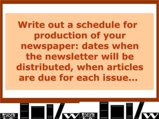Write out a schedule for
    production of your
 newspaper: dates when
  the newsletter will be
distributed, when articles
are due for each issue...
 