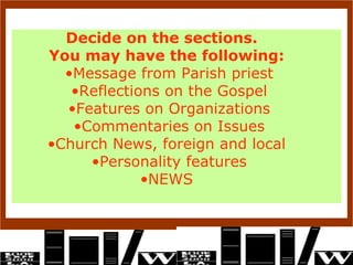 Decide on the sections.  You may have the following:  Message from Parish priest Reflections on the Gospel Features on Organizations Commentaries on Issues Church News, foreign and local  Personality features NEWS  
