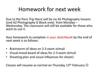 Homework for next week
Due to the Paris Trip there will be no AS Photography lessons
(and A2 Photography G Block only) from Monday –
Wednesday. The classroom will still be available for those who
want to use it.
Your homework to complete in your sketchbook by the end of
next week is as follows:
• Brainstorm of ideas on 2-3 exam stimuli
• Visual mood board of ideas for 2-3 exam stimuli
• Shooting plan and visual influences for shoot1
Classes will resume as normal on Thursday 13th February 

 