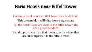 Paris Hotels near Eiffel Tower
Finding a hotel near the Eiffel Tower can be difficult.
This presentation will offer some suggestions.
All the hotels listed are close to the Eiffel Tower and
are a great standard.
We also provide a map that shows exactly where they
are in comparison to the Eiffel Tower.
 