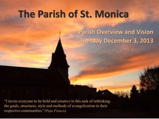 The Parish of St. Monica
Parish Overview and Vision
Tuesday December 3, 2013

“I invite everyone to be bold and creative in this task of rethinking
the goals, structures, style and methods of evangelization in their
respective communities.”(Pope Francis)

 