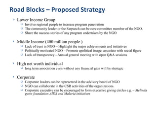 Road Blocks – Proposed Strategy
    Lower Income Group
         Involve regional people to increase program penetration
         The community leader or the Sarpanch can be core committee member of the NGO.
         Share the success stories of any program undertaken by the NGO

    Middle Income (400 million people )
         Lack of trust in NGO – Highlight the major achievements and initiatives
         Politically motivated NGO – Promote apolitical image, associate with social figure
         Lack of transparency - Annual general meeting with open Q&A sessions

    High net worth individual
         long term association even without any financial gain will be strategic

    Corporate
         Corporate leaders can be represented in the advisory board of NGO
         NGO can collaborate in the CSR activities of the organizations.
         Corporate executive can be encouraged to form executive giving circles e.g. – Melinda
          gates foundation AIDS and Malaria initiatives
 