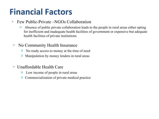 Financial Factors
   Few Public-Private –NGOs Collaboration
         Absence of public private collaboration leads to the people in rural areas either opting
         for inefficient and inadequate health facilities of government or expensive but adequate
         health facilities of private institutions

   No Community Health Insurance
        No ready access to money at the time of need
        Manipulation by money lenders in rural areas


   Unaffordable Health Care
        Low income of people in rural areas
        Commercialization of private medical practice
 