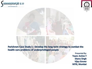 Parishram Case Study 1 : Develop the long term strategy to combat the
health care problems of underprivileged people
                                                             Presented By:
                                                          Team: Active Y
                                                            Shanu Singh
                                                            Vijay Grover
                                                          NITIE, Mumbai
 