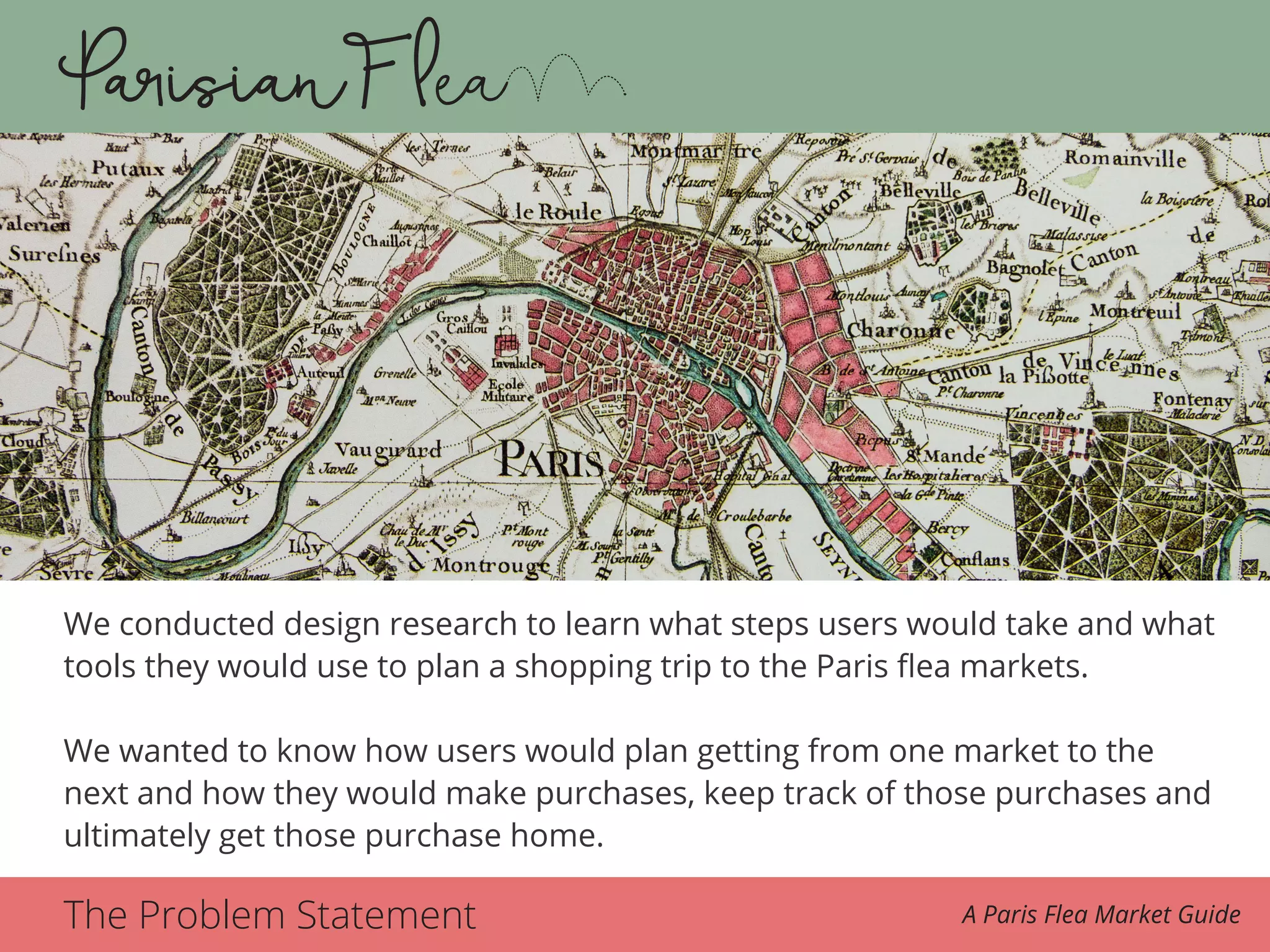 The Problem Statement A Paris Flea Market Guide
We conducted design research to learn what steps users would take and what
tools they would use to plan a shopping trip to the Paris flea markets.
We wanted to know how users would plan getting from one market to the
next and how they would make purchases, keep track of those purchases and
ultimately get those purchase home.
 