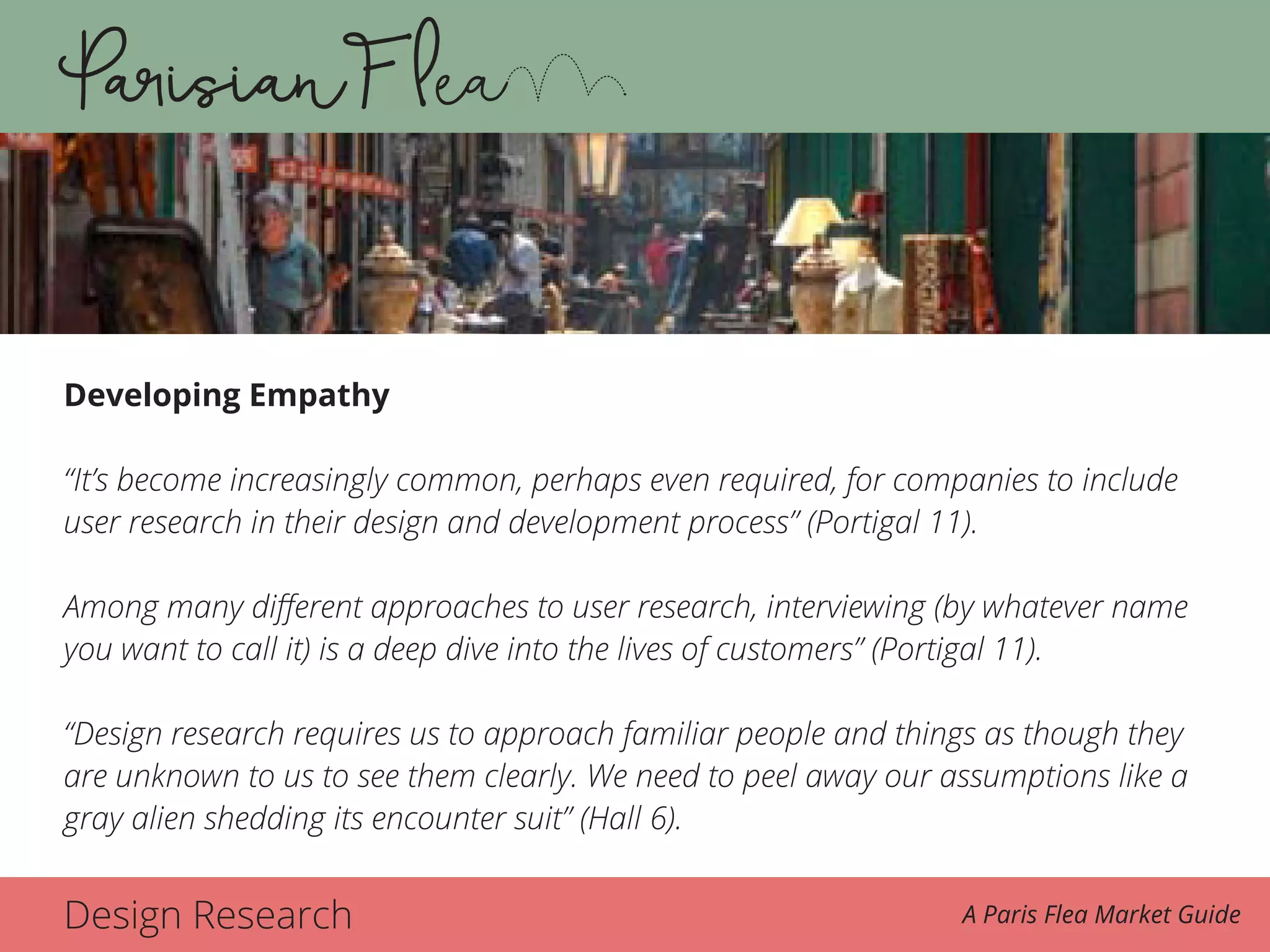 Design Research A Paris Flea Market Guide
Developing Empathy
“It’s become increasingly common, perhaps even required, for companies to include
user research in their design and development process” (Portigal 11).
Among many different approaches to user research, interviewing (by whatever name
you want to call it) is a deep dive into the lives of customers” (Portigal 11).
“Design research requires us to approach familiar people and things as though they
are unknown to us to see them clearly. We need to peel away our assumptions like a
gray alien shedding its encounter suit” (Hall 6).
 