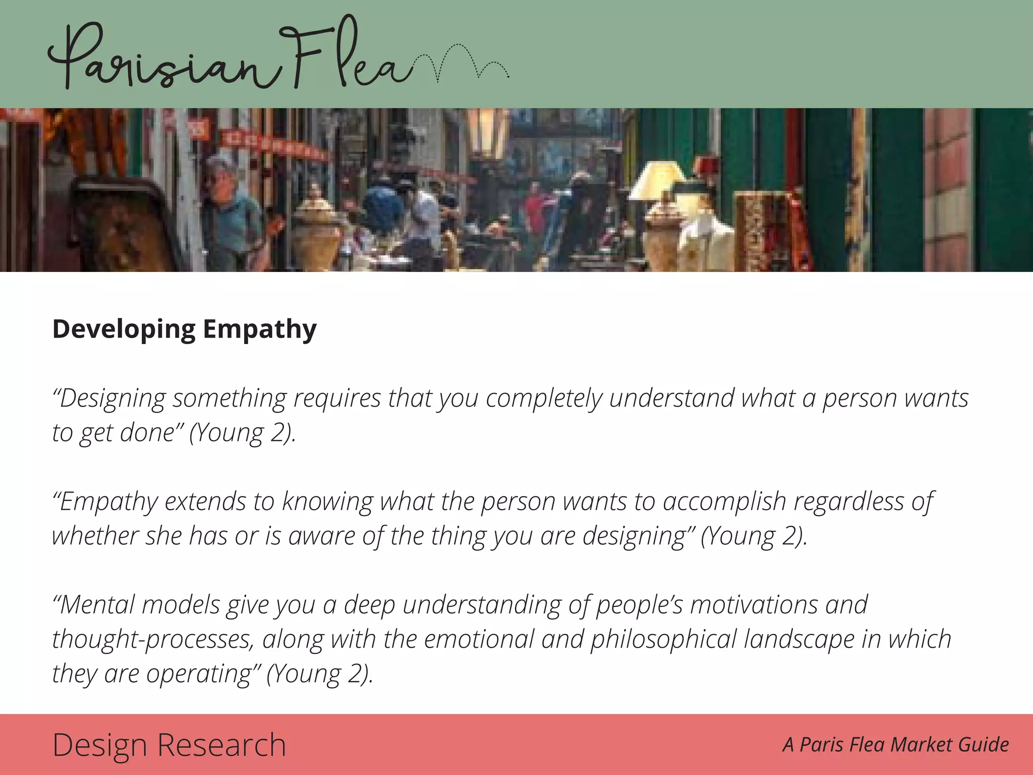 Design Research A Paris Flea Market Guide
Developing Empathy
“Designing something requires that you completely understand what a person wants
to get done” (Young 2).
“Empathy extends to knowing what the person wants to accomplish regardless of
whether she has or is aware of the thing you are designing” (Young 2).
“Mental models give you a deep understanding of people’s motivations and
thought-processes, along with the emotional and philosophical landscape in which
they are operating” (Young 2).
 