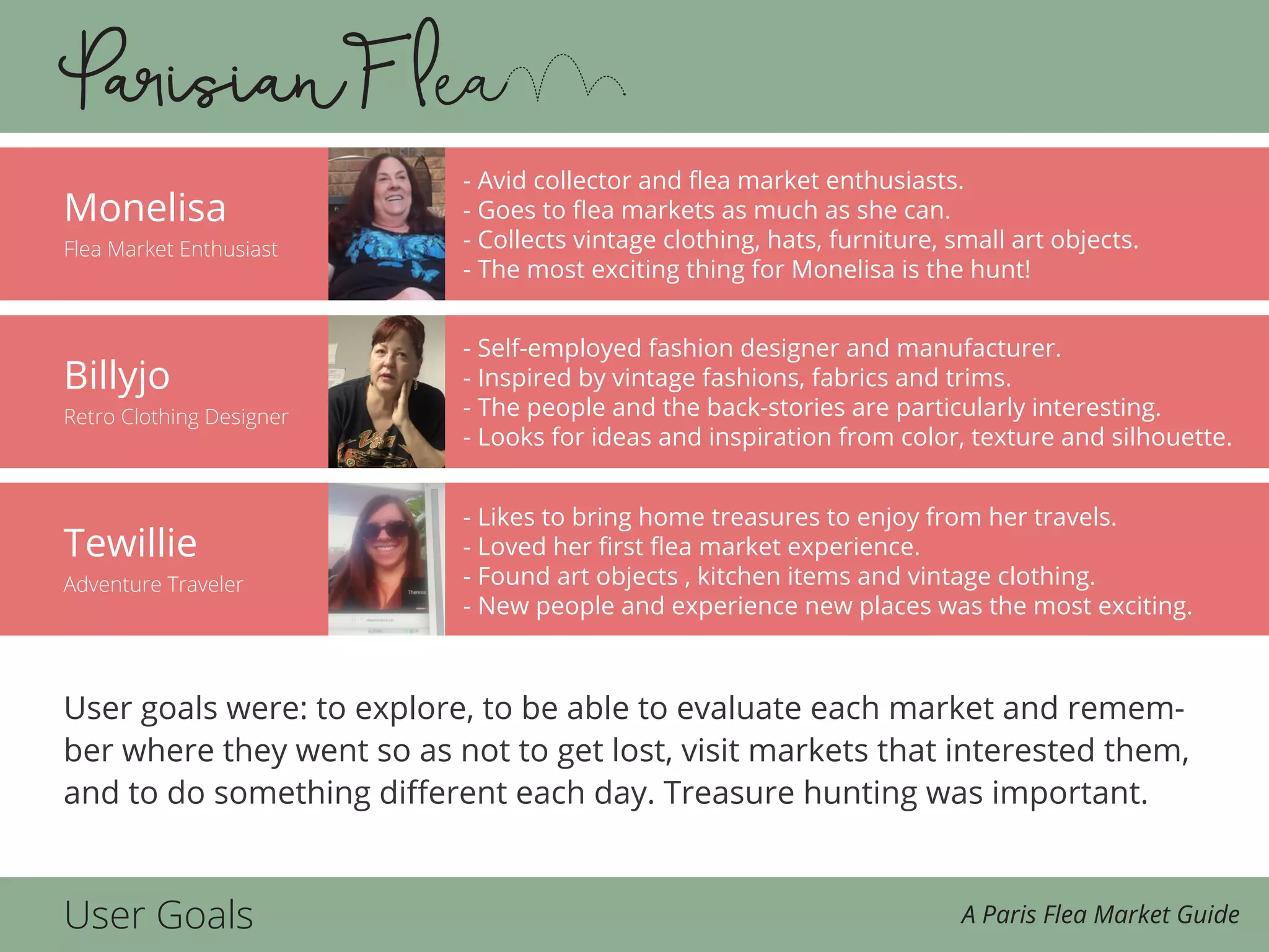 Tewillie
Adventure Traveler
Billyjo
Retro Clothing Designer
Monelisa
Flea Market Enthusiast
User Goals A Paris Flea Market Guide
User goals were: to explore, to be able to evaluate each market and remem-
ber where they went so as not to get lost, visit markets that interested them,
and to do something different each day. Treasure hunting was important.
- Avid collector and flea market enthusiasts.
- Goes to flea markets as much as she can.
- Collects vintage clothing, hats, furniture, small art objects.
- The most exciting thing for Monelisa is the hunt!
- Self-employed fashion designer and manufacturer.
- Inspired by vintage fashions, fabrics and trims.
- The people and the back-stories are particularly interesting.
- Looks for ideas and inspiration from color, texture and silhouette.
- Likes to bring home treasures to enjoy from her travels.
- Loved her first flea market experience.
- Found art objects , kitchen items and vintage clothing.
- New people and experience new places was the most exciting.
 