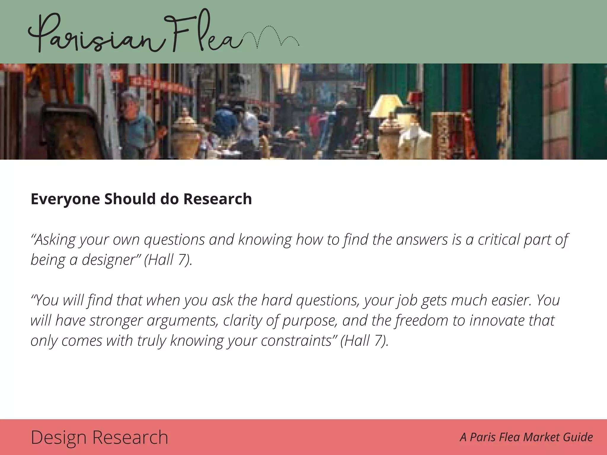 Design Research A Paris Flea Market Guide
Everyone Should do Research
“Asking your own questions and knowing how to find the answers is a critical part of
being a designer” (Hall 7).
“You will find that when you ask the hard questions, your job gets much easier. You
will have stronger arguments, clarity of purpose, and the freedom to innovate that
only comes with truly knowing your constraints” (Hall 7).
 