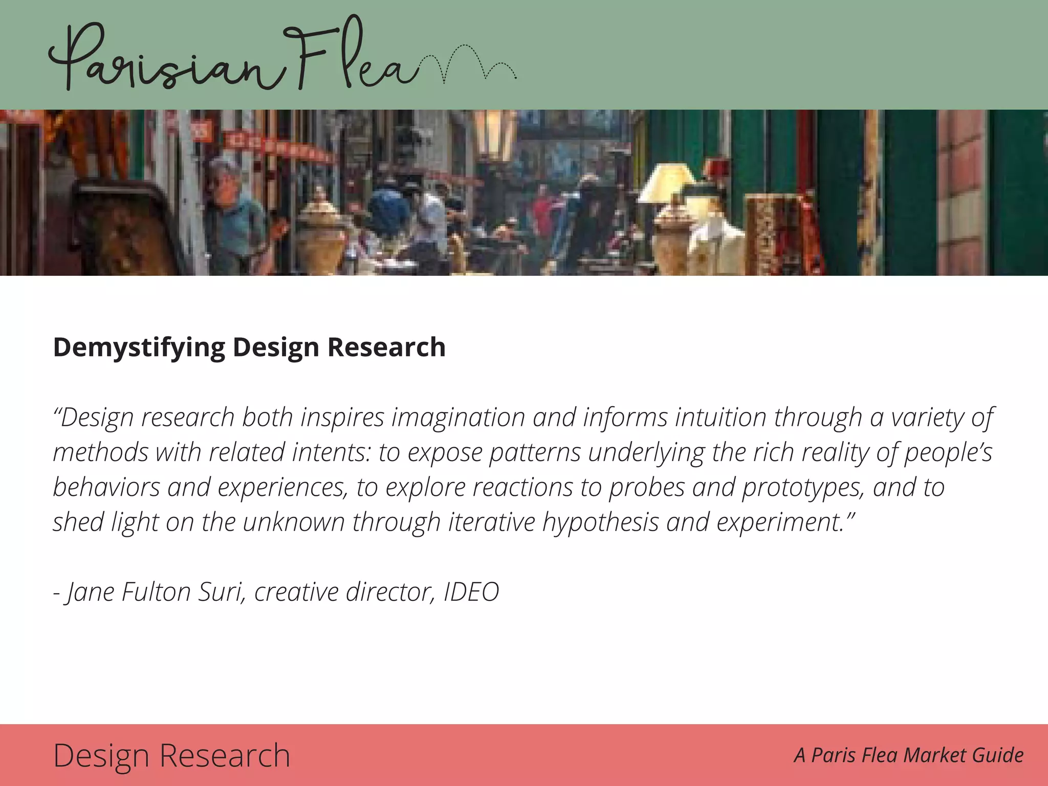 Design Research A Paris Flea Market Guide
Demystifying Design Research
“Design research both inspires imagination and informs intuition through a variety of
methods with related intents: to expose patterns underlying the rich reality of people’s
behaviors and experiences, to explore reactions to probes and prototypes, and to
shed light on the unknown through iterative hypothesis and experiment.”
- Jane Fulton Suri, creative director, IDEO
 
