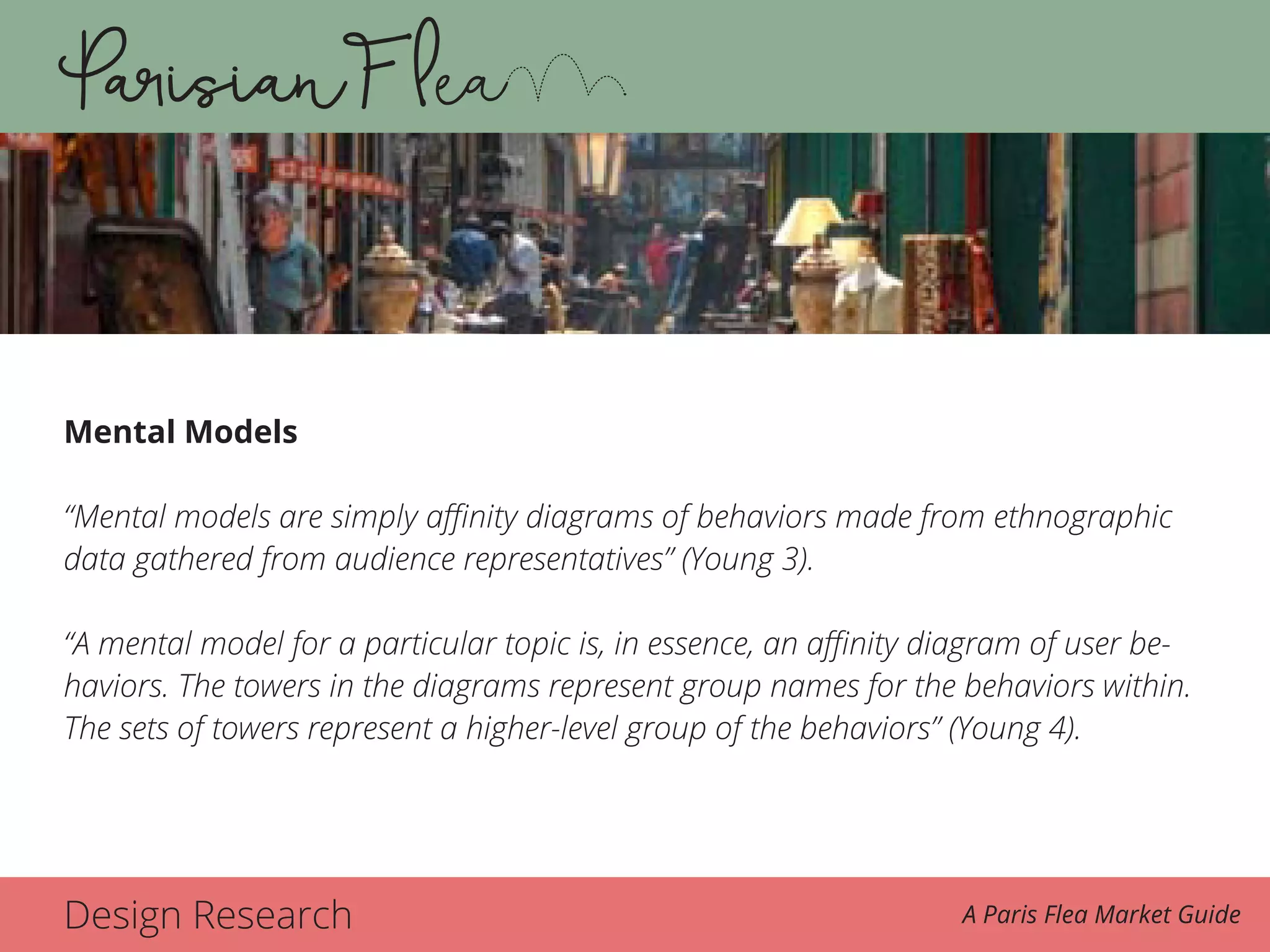 Design Research A Paris Flea Market Guide
Mental Models
“Mental models are simply affinity diagrams of behaviors made from ethnographic
data gathered from audience representatives” (Young 3).
“A mental model for a particular topic is, in essence, an affinity diagram of user be-
haviors. The towers in the diagrams represent group names for the behaviors within.
The sets of towers represent a higher-level group of the behaviors” (Young 4).
 
