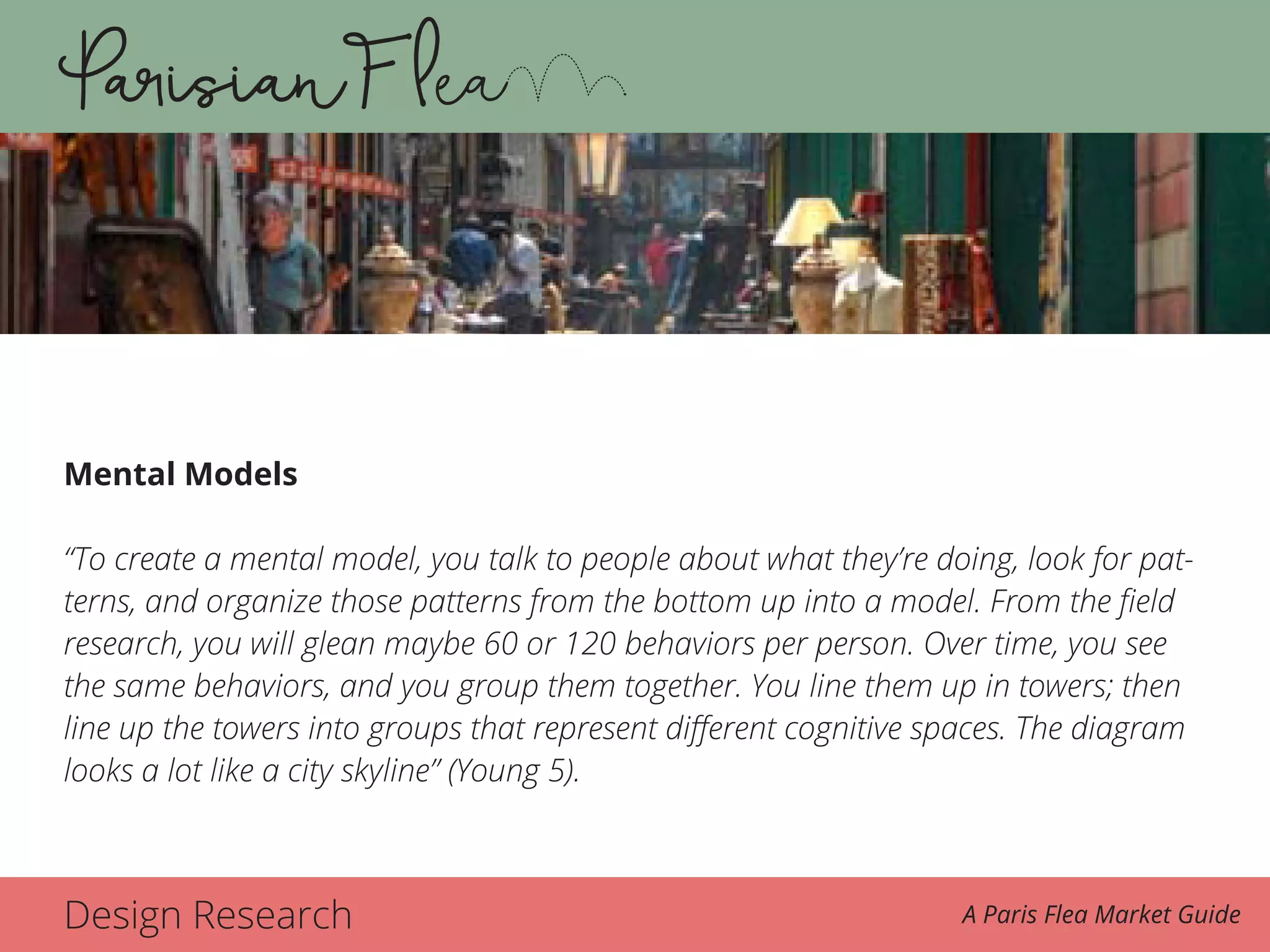Design Research A Paris Flea Market Guide
Mental Models
“To create a mental model, you talk to people about what they’re doing, look for pat-
terns, and organize those patterns from the bottom up into a model. From the field
research, you will glean maybe 60 or 120 behaviors per person. Over time, you see
the same behaviors, and you group them together. You line them up in towers; then
line up the towers into groups that represent different cognitive spaces. The diagram
looks a lot like a city skyline” (Young 5).
 
