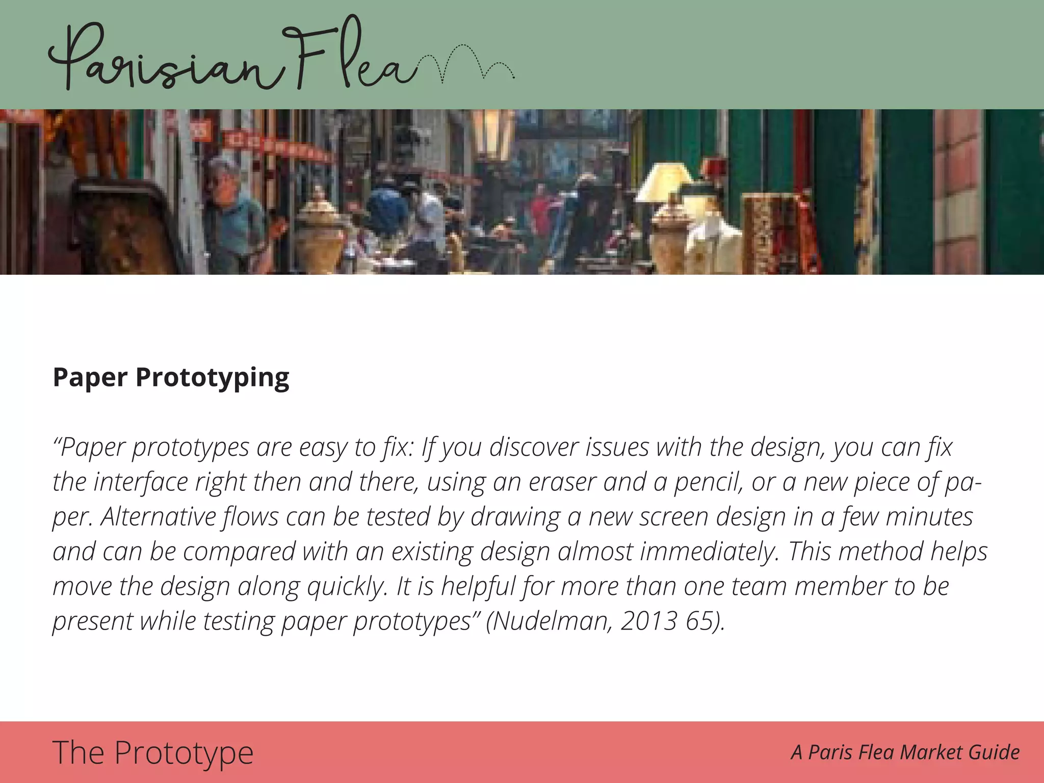 The Prototype A Paris Flea Market Guide
Paper Prototyping
“Paper prototypes are easy to fix: If you discover issues with the design, you can fix
the interface right then and there, using an eraser and a pencil, or a new piece of pa-
per. Alternative flows can be tested by drawing a new screen design in a few minutes
and can be compared with an existing design almost immediately. This method helps
move the design along quickly. It is helpful for more than one team member to be
present while testing paper prototypes” (Nudelman, 2013 65).
 