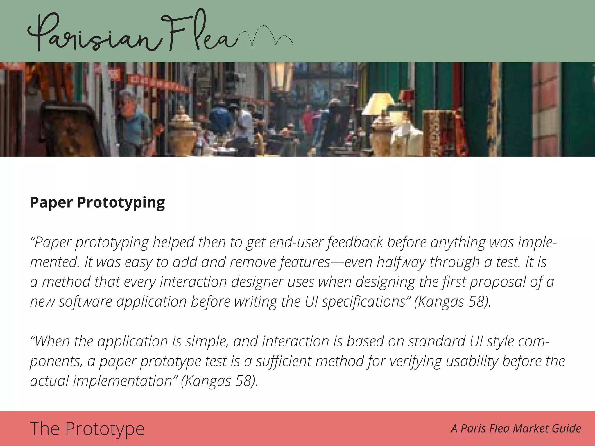 The Prototype A Paris Flea Market Guide
Paper Prototyping
“Paper prototyping helped then to get end-user feedback before anything was imple-
mented. It was easy to add and remove features—even halfway through a test. It is
a method that every interaction designer uses when designing the first proposal of a
new software application before writing the UI specifications” (Kangas 58).
“When the application is simple, and interaction is based on standard UI style com-
ponents, a paper prototype test is a sufficient method for verifying usability before the
actual implementation” (Kangas 58).
 
