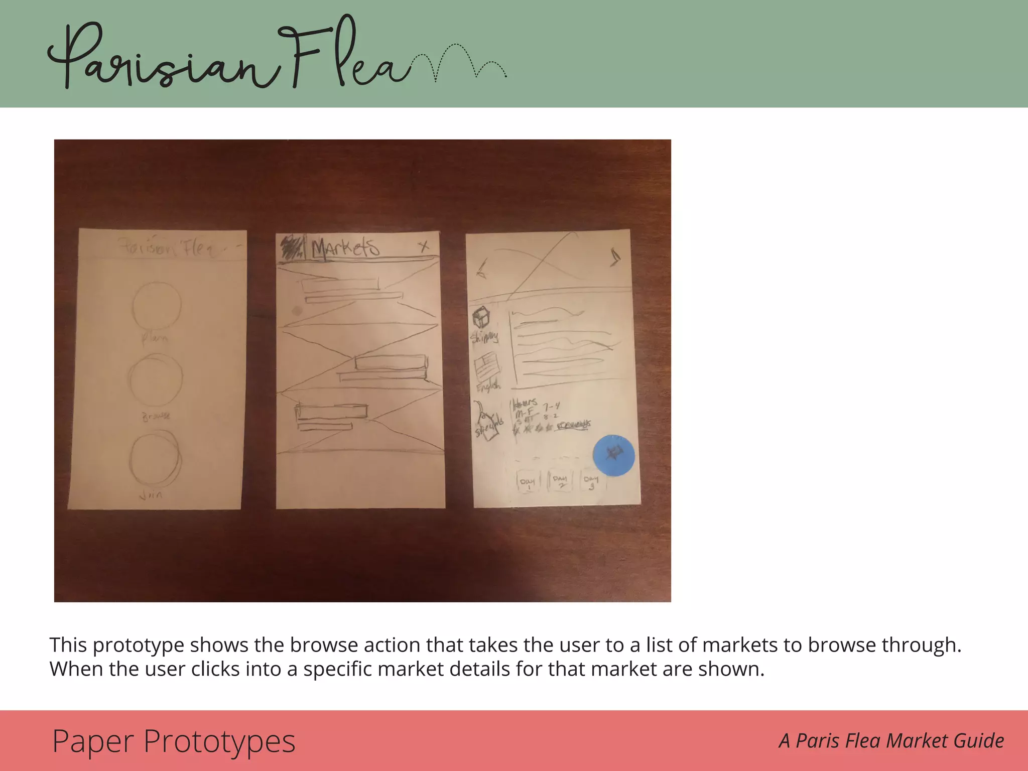 Paper Prototypes A Paris Flea Market Guide
is to look at the markets as if she were looking at a magazine and then seeing the one she
wants to go to. The next scene is the market and the user sees a vintage hat that she likes. She
takes a photo of one she may come back for later. She pays the vendor and is happy to have
her new vintage French beret.
The prototype shows the browse action that takes the user to a list of markets to browse
through. When the user clicks into a specific market details for that market are shown.This prototype shows the browse action that takes the user to a list of markets to browse through.
When the user clicks into a specific market details for that market are shown.
 