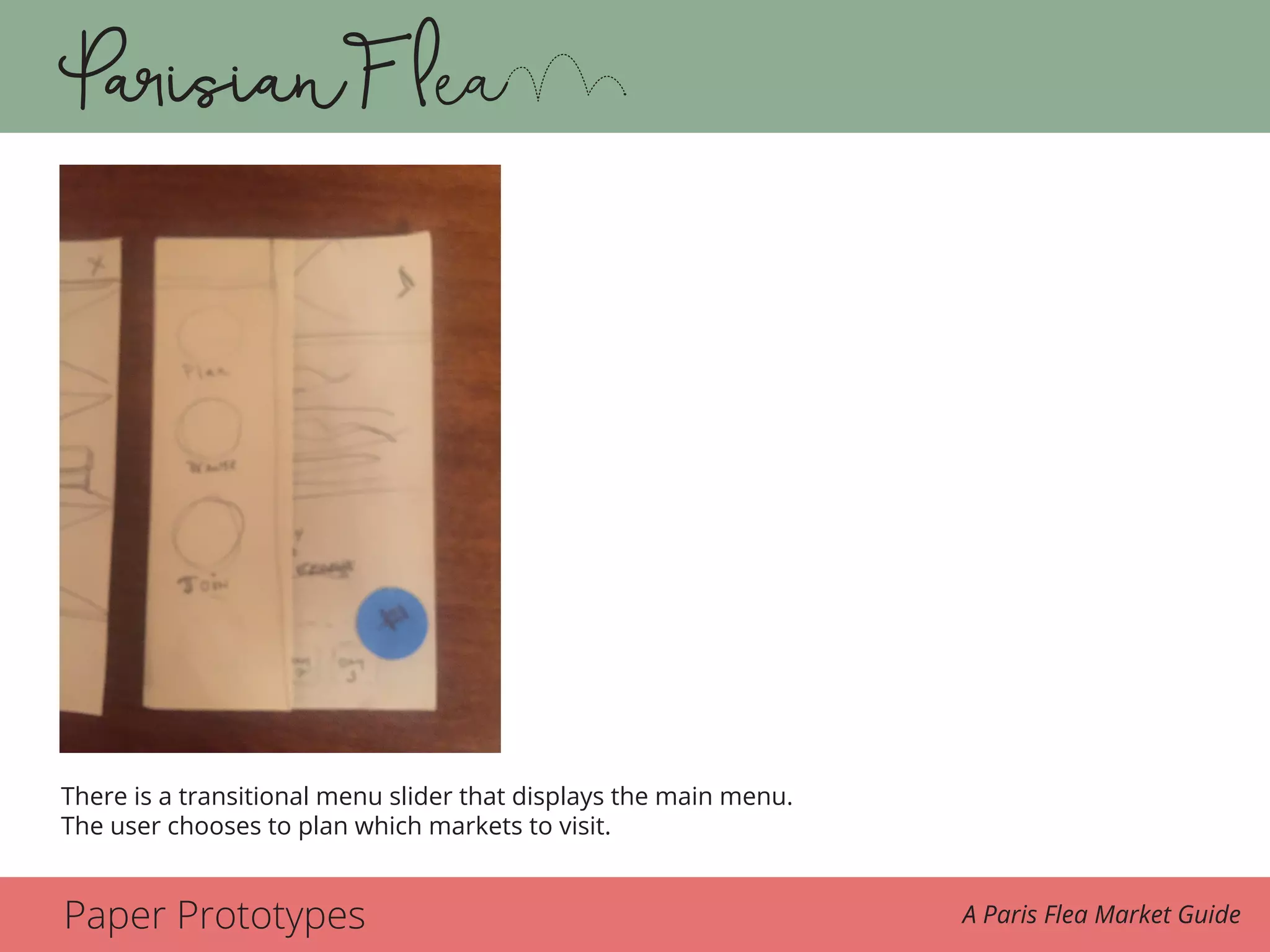 Paper Prototypes A Paris Flea Market Guide
There is a transitional slider that displays the main menu again and the user chooses plan this
time to plan which markets she wants to attend.
There is a transitional menu slider that displays the main menu.
The user chooses to plan which markets to visit.
 