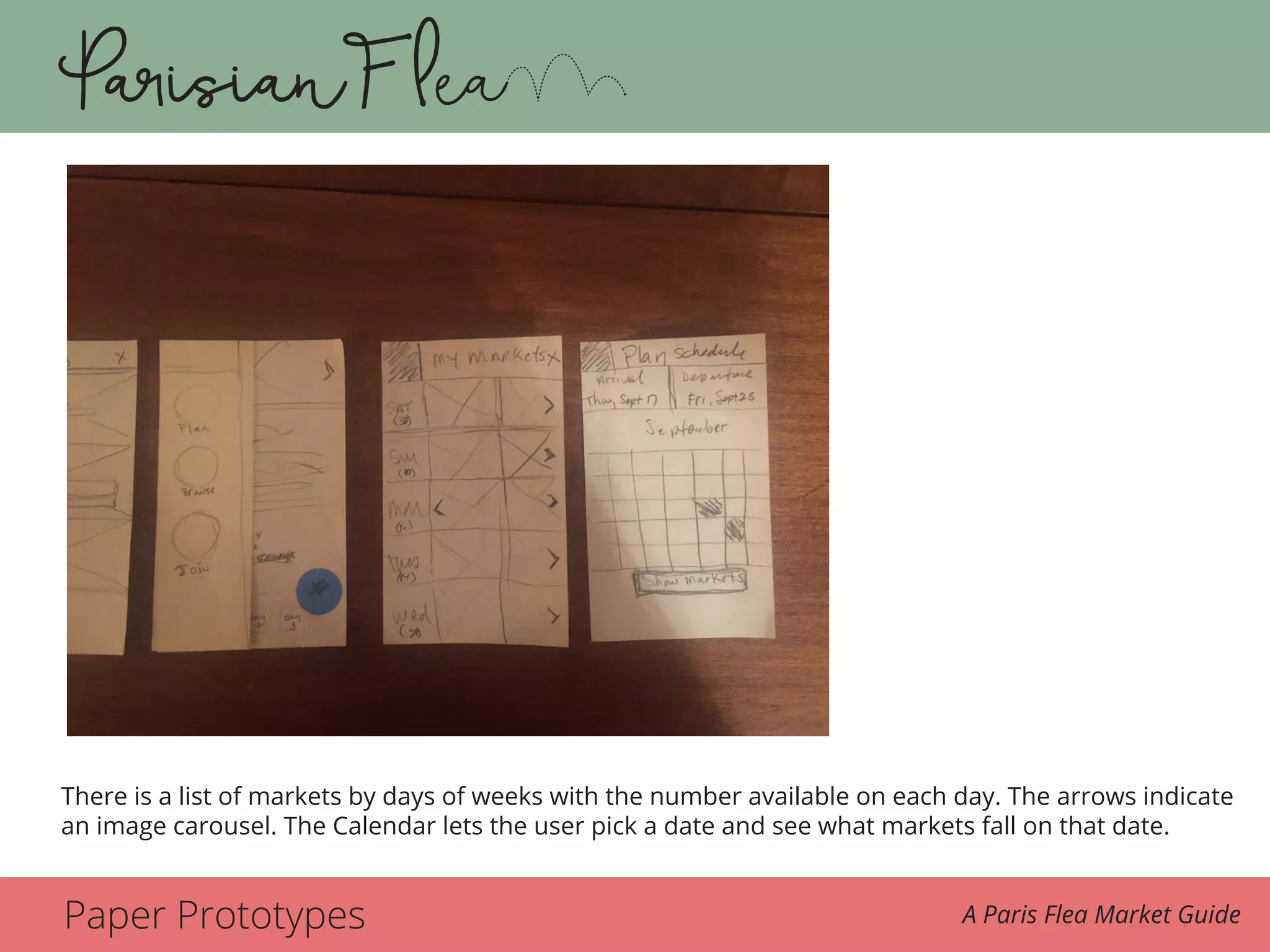 Paper Prototypes A Paris Flea Market Guide
From plan there is a list of markets by the days of weeks with the number available on each
day. The arrows indicate an image carousel to display more than one market on a given day.
The calendar lets her pick a date setting and see the markets based on those criteria.
There is a list of markets by days of weeks with the number available on each day. The arrows indicate
an image carousel. The Calendar lets the user pick a date and see what markets fall on that date.
 