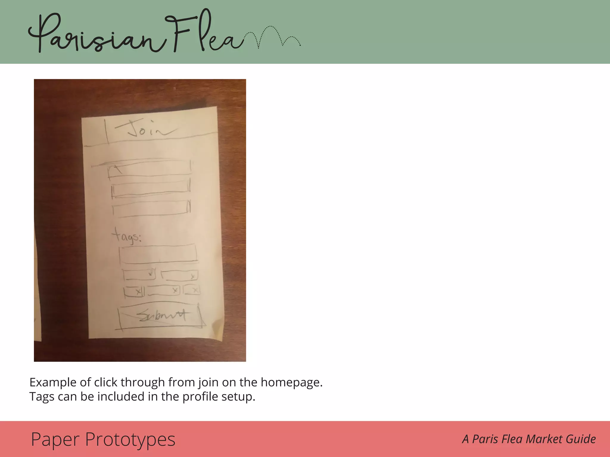Paper Prototypes A Paris Flea Market Guide
This is an example of the click through from the join action on the homepage where tags can
be included in the profile setup.
Description of Wireframe Interactions
The Parisian Flea is a boutique travel app for those who want to travel and shop the Paris
Example of click through from join on the homepage.
Tags can be included in the profile setup.
 