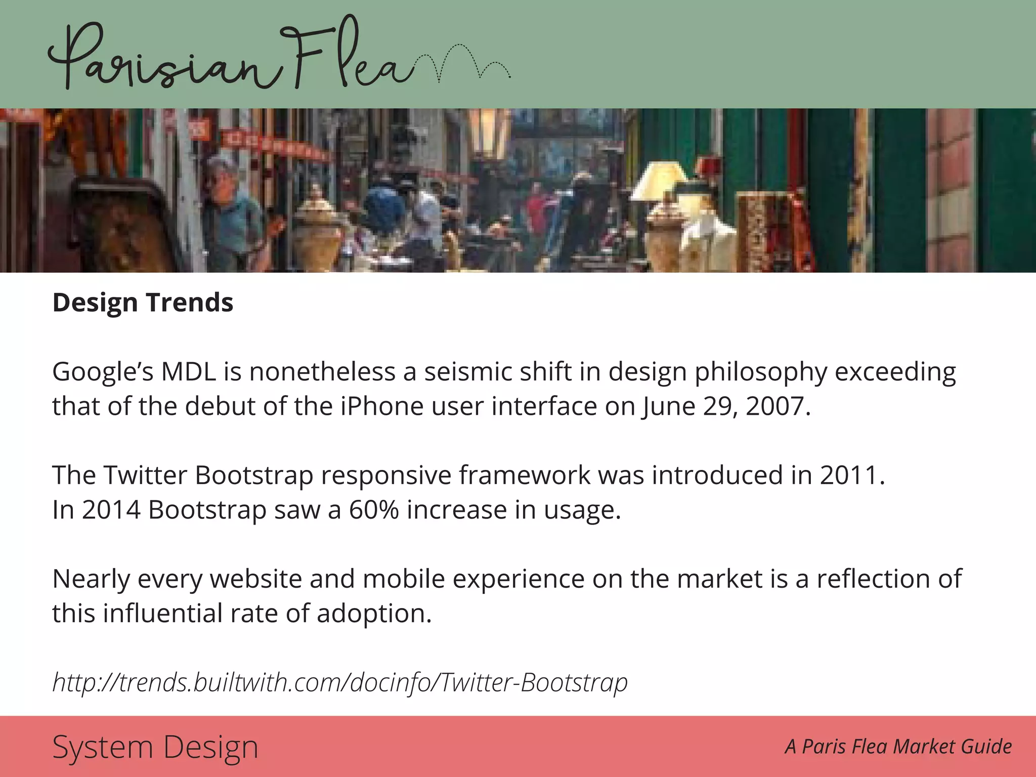 System Design A Paris Flea Market Guide
Design Trends
Google’s MDL is nonetheless a seismic shift in design philosophy exceeding
that of the debut of the iPhone user interface on June 29, 2007.
The Twitter Bootstrap responsive framework was introduced in 2011.
In 2014 Bootstrap saw a 60% increase in usage.
Nearly every website and mobile experience on the market is a reflection of
this influential rate of adoption.
http://trends.builtwith.com/docinfo/Twitter-Bootstrap
 