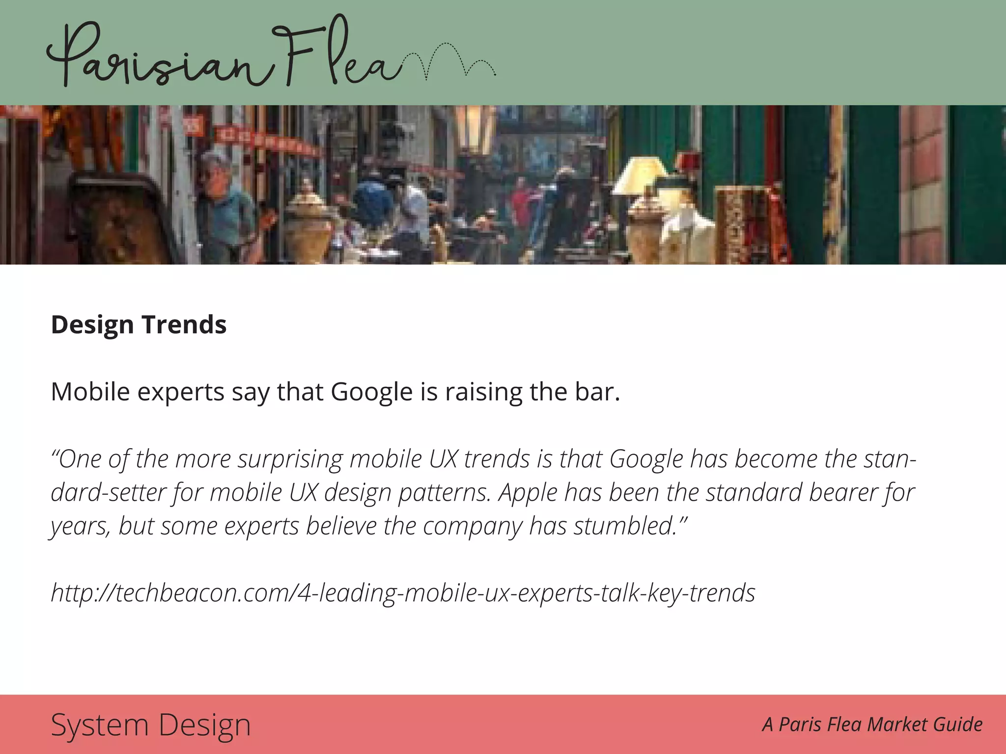 System Design A Paris Flea Market Guide
Design Trends
Mobile experts say that Google is raising the bar.
“One of the more surprising mobile UX trends is that Google has become the stan-
dard-setter for mobile UX design patterns. Apple has been the standard bearer for
years, but some experts believe the company has stumbled.”
http://techbeacon.com/4-leading-mobile-ux-experts-talk-key-trends
 