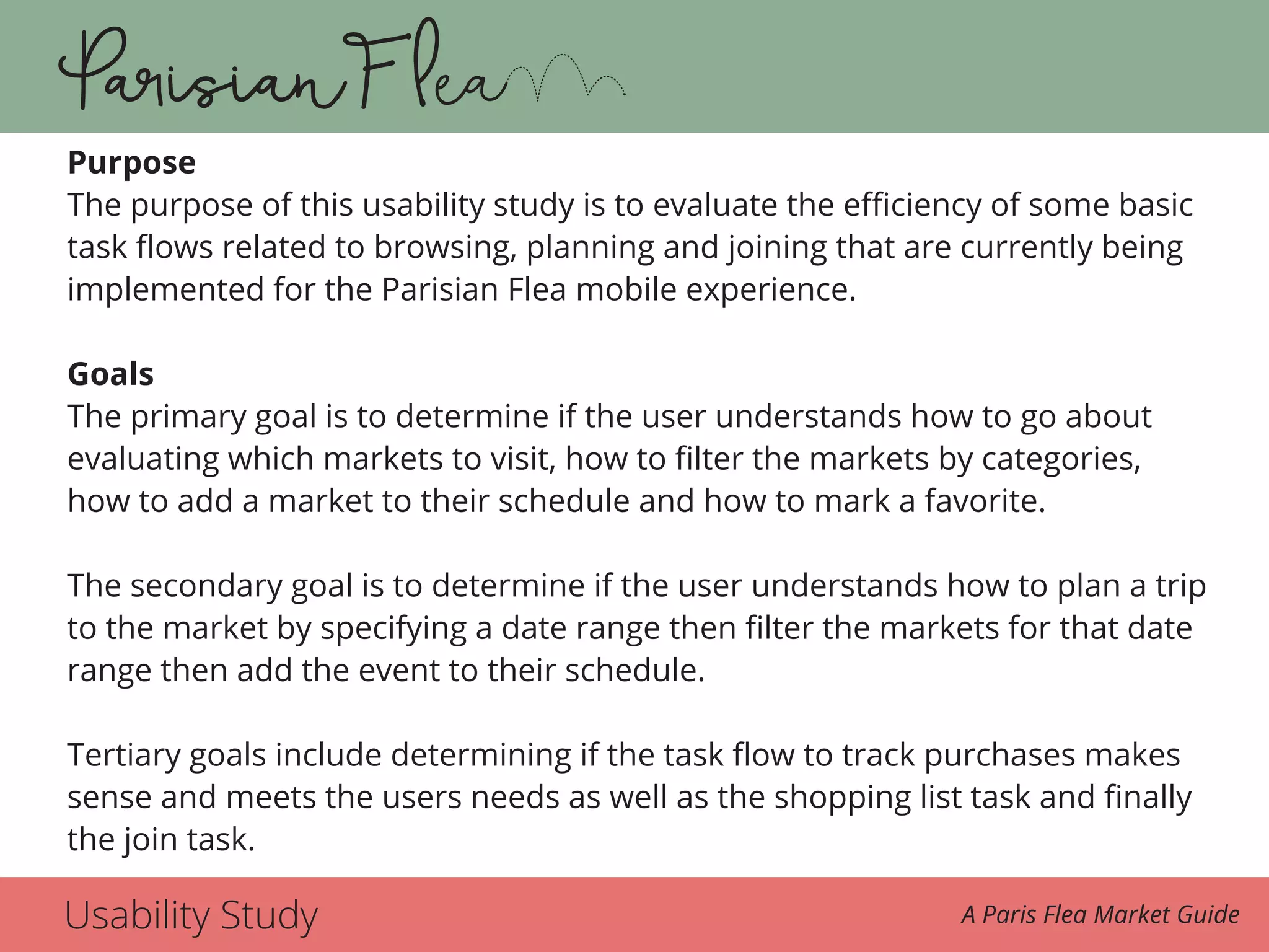 Usability Study A Paris Flea Market Guide
Purpose
The purpose of this usability study is to evaluate the efficiency of some basic
task flows related to browsing, planning and joining that are currently being
implemented for the Parisian Flea mobile experience.
Goals
The primary goal is to determine if the user understands how to go about
evaluating which markets to visit, how to filter the markets by categories,
how to add a market to their schedule and how to mark a favorite.
The secondary goal is to determine if the user understands how to plan a trip
to the market by specifying a date range then filter the markets for that date
range then add the event to their schedule.
Tertiary goals include determining if the task flow to track purchases makes
sense and meets the users needs as well as the shopping list task and finally
the join task.
 