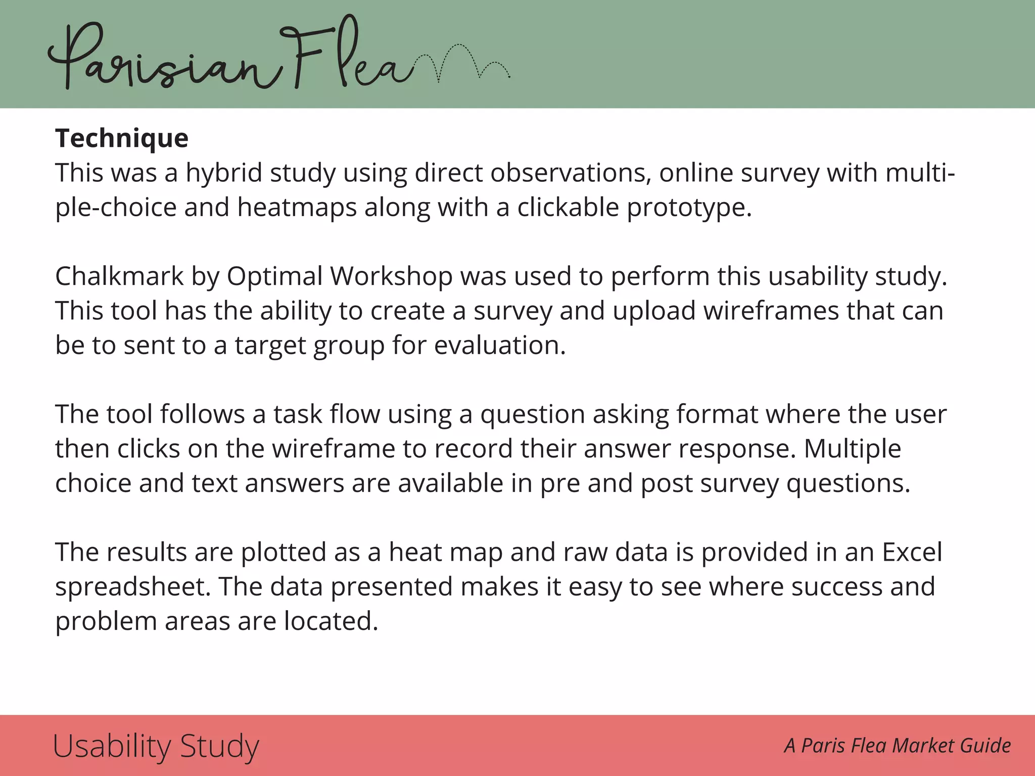 Usability Study A Paris Flea Market Guide
Technique
This was a hybrid study using direct observations, online survey with multi-
ple-choice and heatmaps along with a clickable prototype.
Chalkmark by Optimal Workshop was used to perform this usability study.
This tool has the ability to create a survey and upload wireframes that can
be to sent to a target group for evaluation.
The tool follows a task flow using a question asking format where the user
then clicks on the wireframe to record their answer response. Multiple
choice and text answers are available in pre and post survey questions.
The results are plotted as a heat map and raw data is provided in an Excel
spreadsheet. The data presented makes it easy to see where success and
problem areas are located.
 