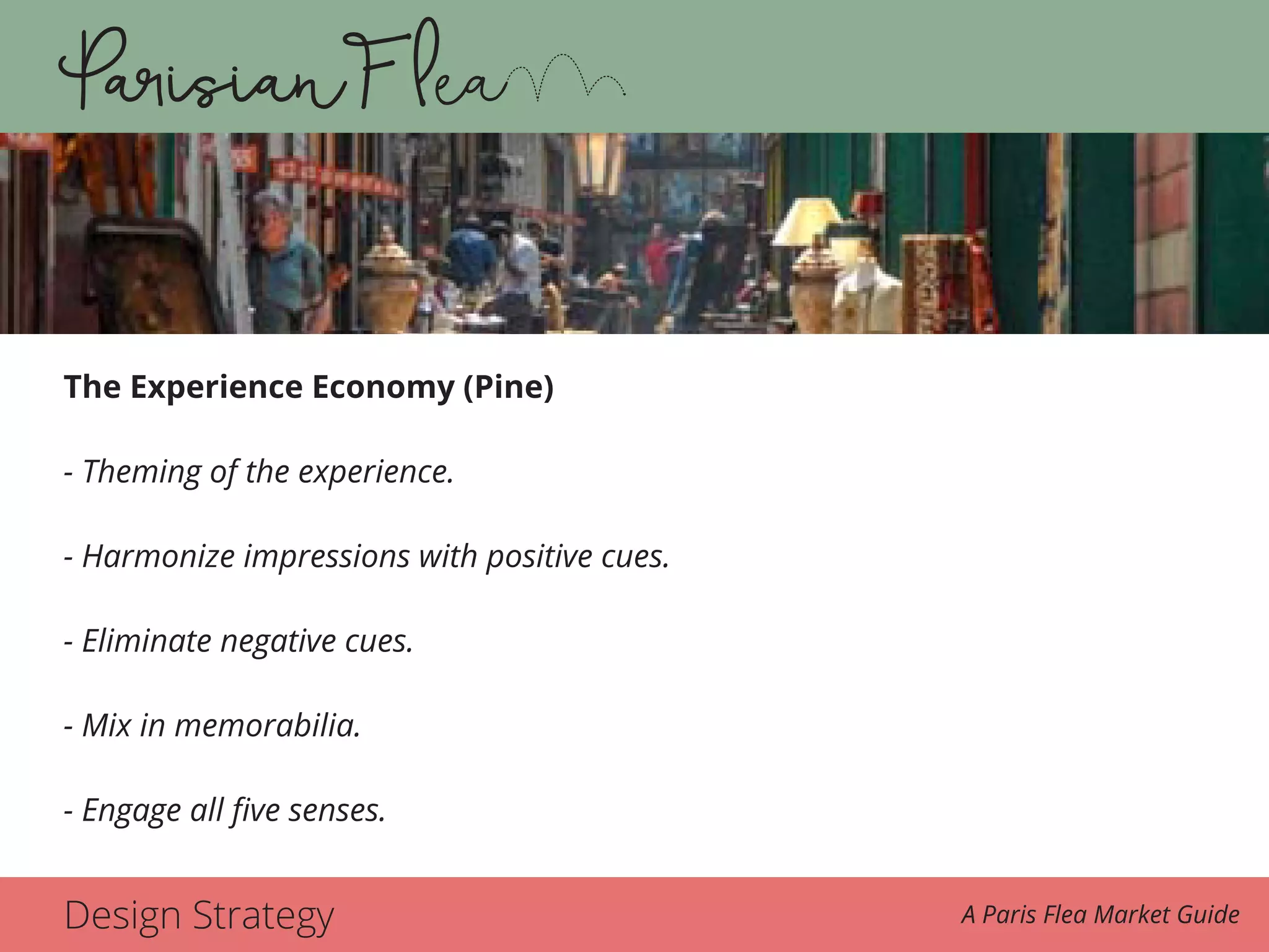 Design Strategy A Paris Flea Market Guide
The Experience Economy (Pine)
- Theming of the experience.
- Harmonize impressions with positive cues.
- Eliminate negative cues.
- Mix in memorabilia.
- Engage all five senses.
 