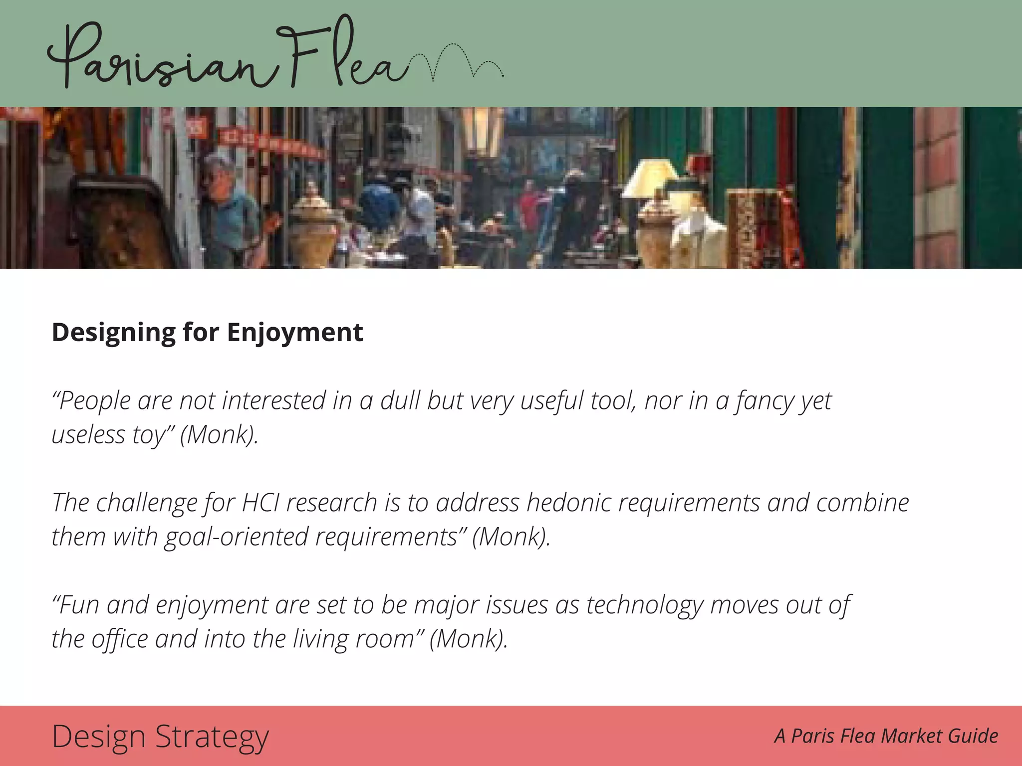 Design Strategy A Paris Flea Market Guide
Designing for Enjoyment
“People are not interested in a dull but very useful tool, nor in a fancy yet
useless toy” (Monk).
The challenge for HCI research is to address hedonic requirements and combine
them with goal-oriented requirements” (Monk).
“Fun and enjoyment are set to be major issues as technology moves out of
the office and into the living room” (Monk).
 