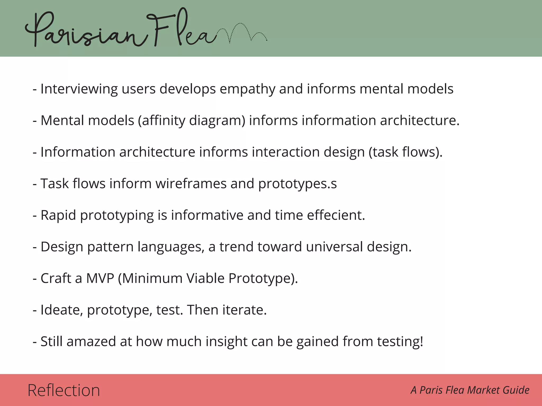 Reflection A Paris Flea Market Guide
- Interviewing users develops empathy and informs mental models
- Mental models (affinity diagram) informs information architecture.
- Information architecture informs interaction design (task flows).
- Task flows inform wireframes and prototypes.s
- Rapid prototyping is informative and time effecient.
- Design pattern languages, a trend toward universal design.
- Craft a MVP (Minimum Viable Prototype).
- Ideate, prototype, test. Then iterate.
- Still amazed at how much insight can be gained from testing!
 