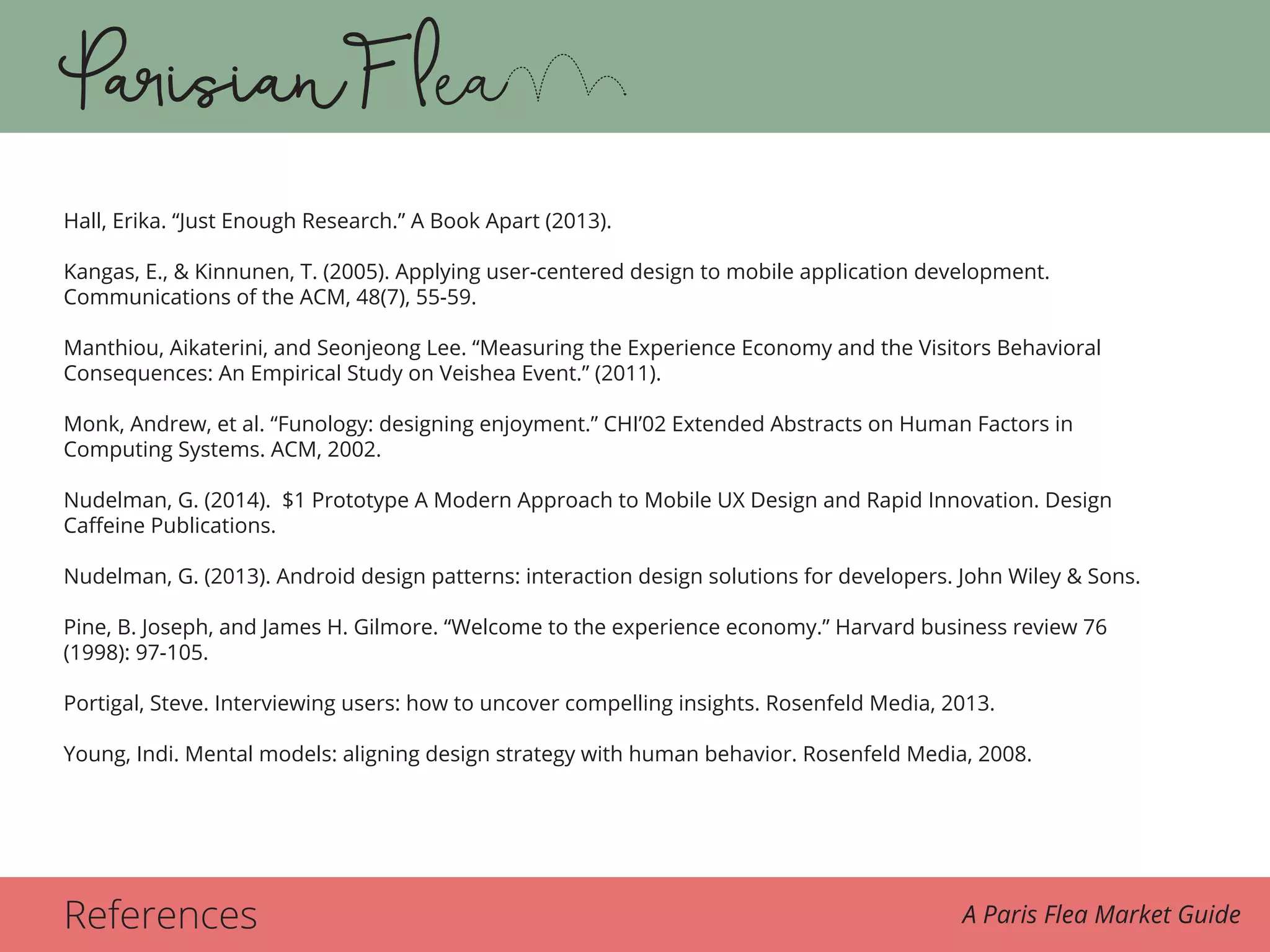 References A Paris Flea Market Guide
Hall, Erika. “Just Enough Research.” A Book Apart (2013).
Kangas, E., & Kinnunen, T. (2005). Applying user-centered design to mobile application development.
Communications of the ACM, 48(7), 55-59.
Manthiou, Aikaterini, and Seonjeong Lee. “Measuring the Experience Economy and the Visitors Behavioral
Consequences: An Empirical Study on Veishea Event.” (2011).
Monk, Andrew, et al. “Funology: designing enjoyment.” CHI’02 Extended Abstracts on Human Factors in
Computing Systems. ACM, 2002.
Nudelman, G. (2014). $1 Prototype A Modern Approach to Mobile UX Design and Rapid Innovation. Design
Caffeine Publications.
Nudelman, G. (2013). Android design patterns: interaction design solutions for developers. John Wiley & Sons.
Pine, B. Joseph, and James H. Gilmore. “Welcome to the experience economy.” Harvard business review 76
(1998): 97-105.
Portigal, Steve. Interviewing users: how to uncover compelling insights. Rosenfeld Media, 2013.
Young, Indi. Mental models: aligning design strategy with human behavior. Rosenfeld Media, 2008.
 