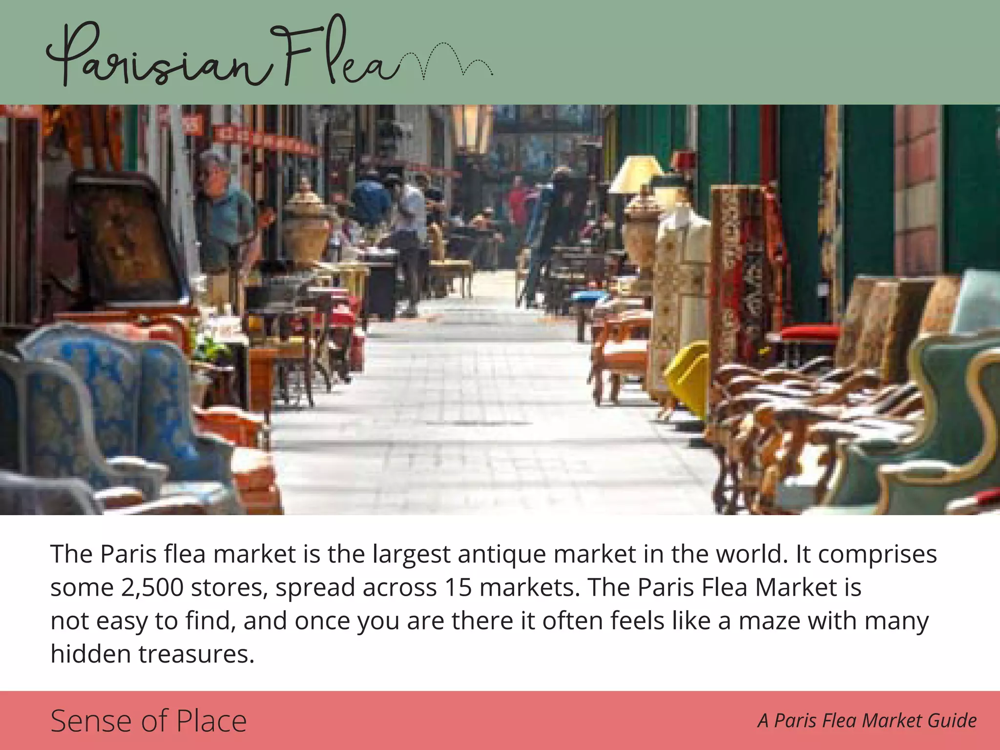Sense of Place A Paris Flea Market Guide
The Paris flea market is the largest antique market in the world. It comprises
some 2,500 stores, spread across 15 markets. The Paris Flea Market is
not easy to find, and once you are there it often feels like a maze with many
hidden treasures.
 