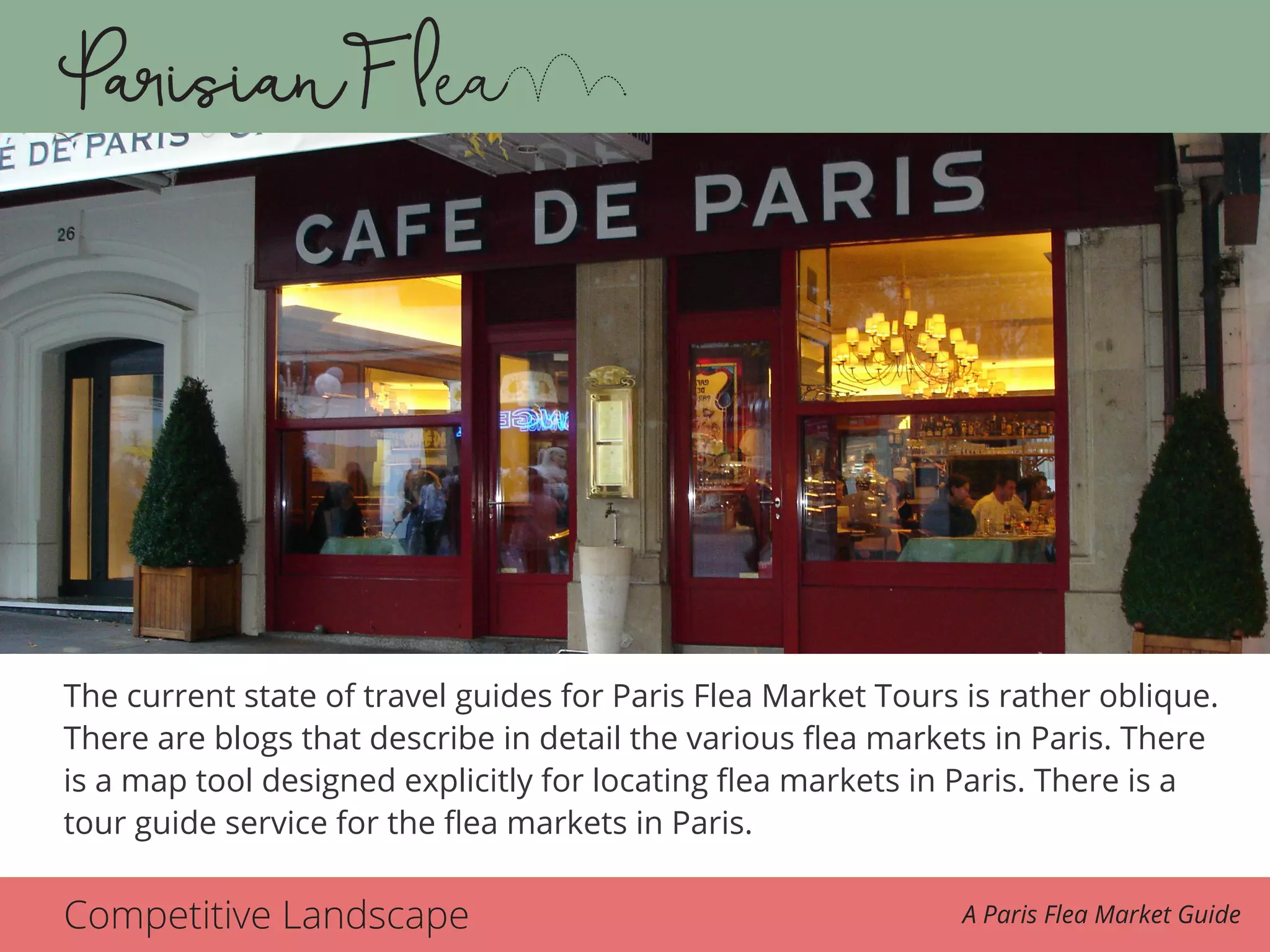 Competitive Landscape A Paris Flea Market Guide
The current state of travel guides for Paris Flea Market Tours is rather oblique.
There are blogs that describe in detail the various flea markets in Paris. There
is a map tool designed explicitly for locating flea markets in Paris. There is a
tour guide service for the flea markets in Paris.
 